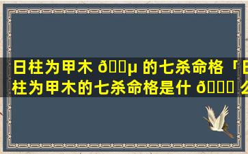 日柱为甲木 🐵 的七杀命格「日柱为甲木的七杀命格是什 🐝 么」